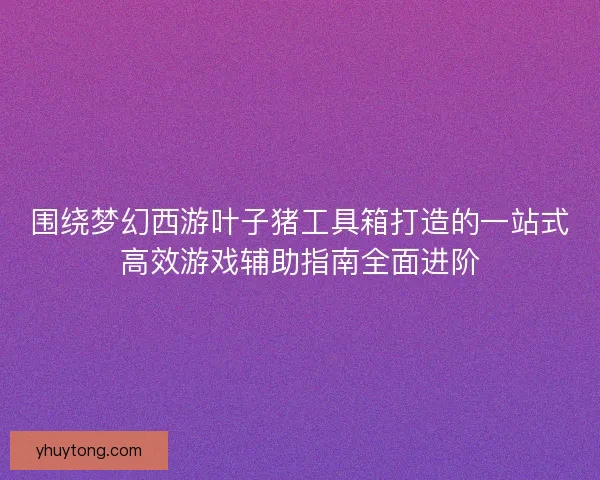 围绕梦幻西游叶子猪工具箱打造的一站式高效游戏辅助指南全面进阶