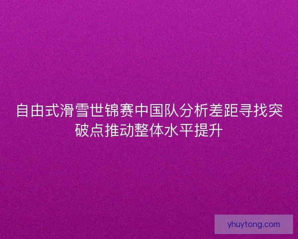 自由式滑雪世锦赛中国队分析差距寻找突破点推动整体水平提升