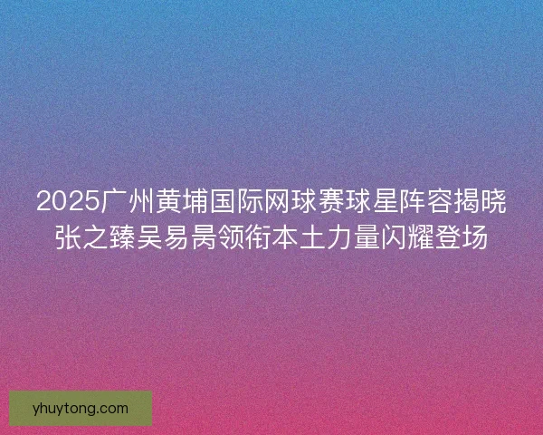 2025广州黄埔国际网球赛球星阵容揭晓张之臻吴易昺领衔本土力量闪耀登场