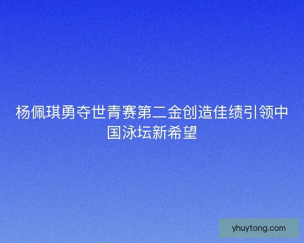 杨佩琪勇夺世青赛第二金创造佳绩引领中国泳坛新希望