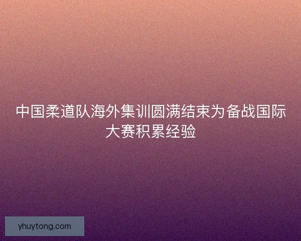 中国柔道队海外集训圆满结束为备战国际大赛积累经验